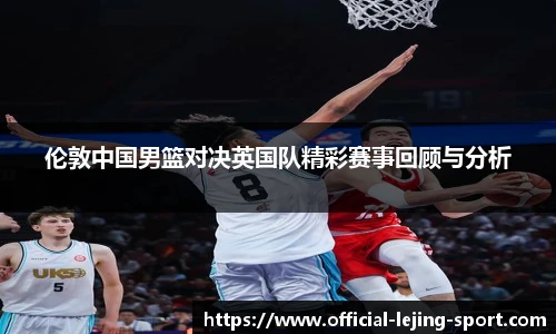 伦敦中国男篮对决英国队精彩赛事回顾与分析